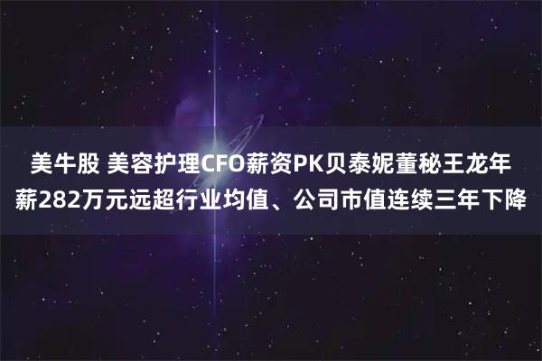 美牛股 美容护理CFO薪资PK贝泰妮董秘王龙年薪282万元远超行业均值、公司市值连续三年下降