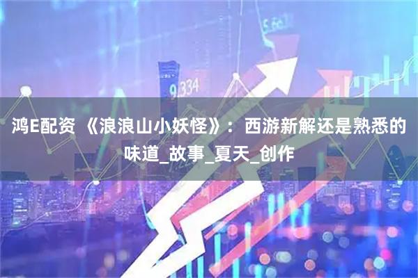鸿E配资 《浪浪山小妖怪》：西游新解还是熟悉的味道_故事_夏天_创作