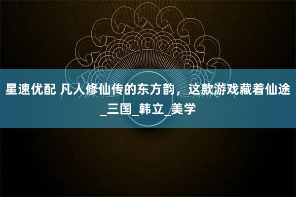星速优配 凡人修仙传的东方韵，这款游戏藏着仙途_三国_韩立_美学