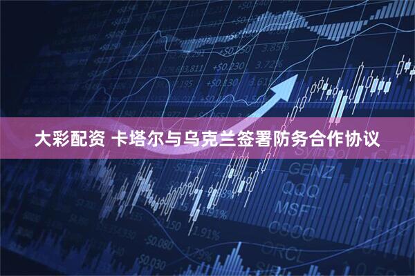 大彩配资 卡塔尔与乌克兰签署防务合作协议