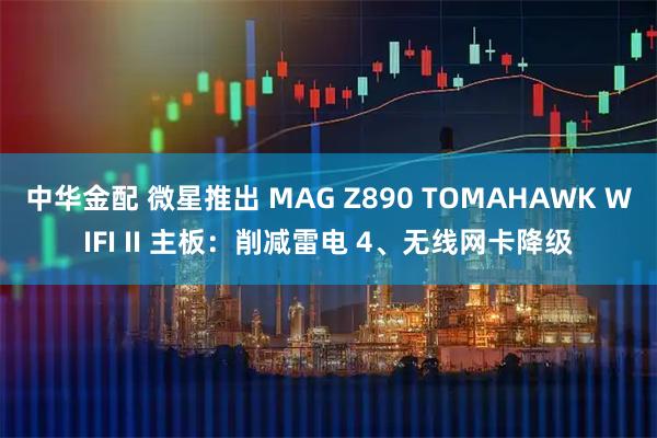 中华金配 微星推出 MAG Z890 TOMAHAWK WIFI II 主板：削减雷电 4、无线网卡降级
