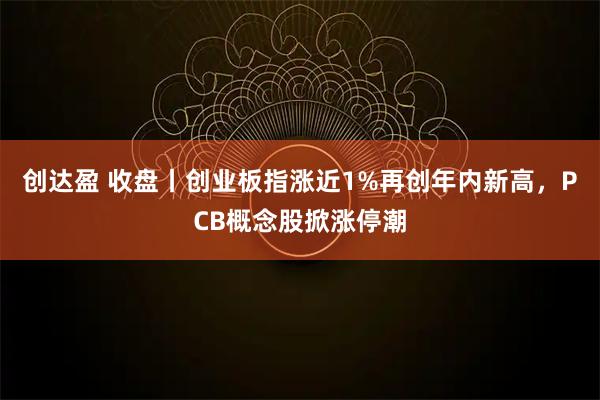 创达盈 收盘丨创业板指涨近1%再创年内新高，PCB概念股掀涨停潮