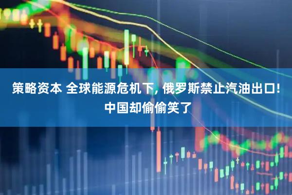 策略资本 全球能源危机下, 俄罗斯禁止汽油出口! 中国却偷偷笑了