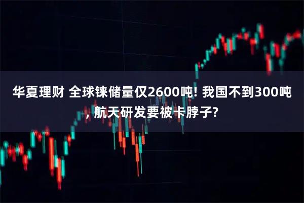 华夏理财 全球铼储量仅2600吨! 我国不到300吨, 航天研发要被卡脖子?