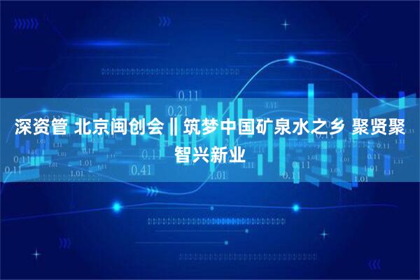 深资管 北京闽创会‖筑梦中国矿泉水之乡 聚贤聚智兴新业