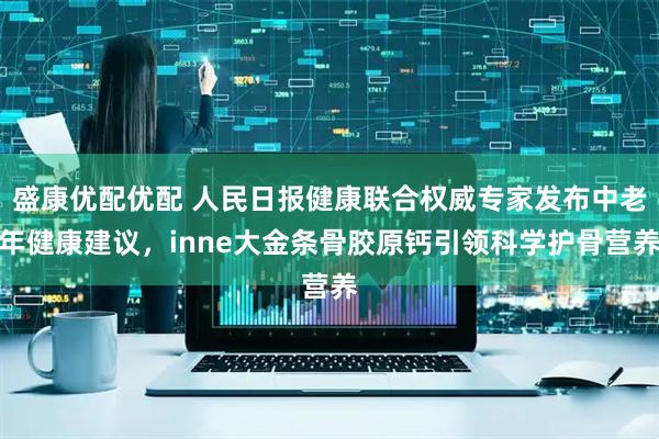 盛康优配优配 人民日报健康联合权威专家发布中老年健康建议，inne大金条骨胶原钙引领科学护骨营养