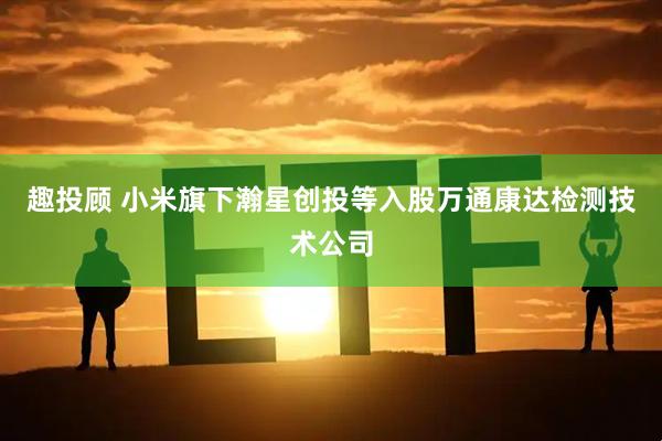 趣投顾 小米旗下瀚星创投等入股万通康达检测技术公司