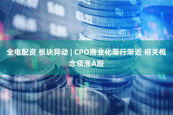 全电配资 板块异动 | CPO商业化渐行渐近 相关概念领涨A股