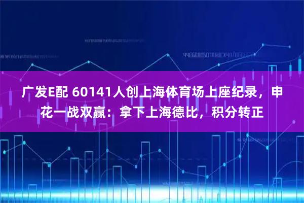 广发E配 60141人创上海体育场上座纪录，申花一战双赢：拿下上海德比，积分转正