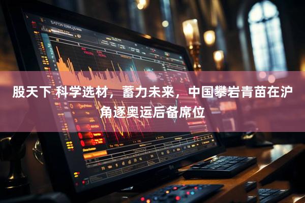 股天下 科学选材，蓄力未来，中国攀岩青苗在沪角逐奥运后备席位