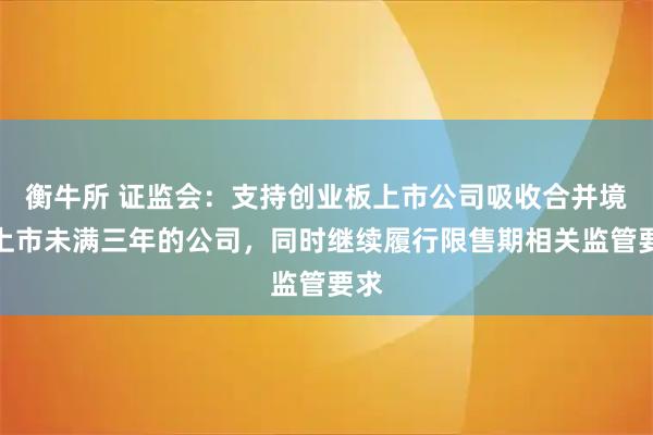 衡牛所 证监会：支持创业板上市公司吸收合并境内上市未满三年的公司，同时继续履行限售期相关监管要求