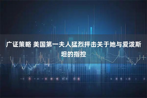 广证策略 美国第一夫人猛烈抨击关于她与爱泼斯坦的指控