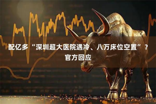 配亿多 “深圳超大医院遇冷、八万床位空置” ？官方回应