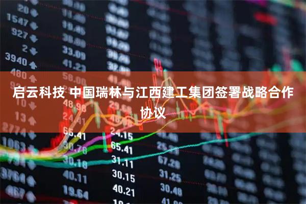 启云科技 中国瑞林与江西建工集团签署战略合作协议