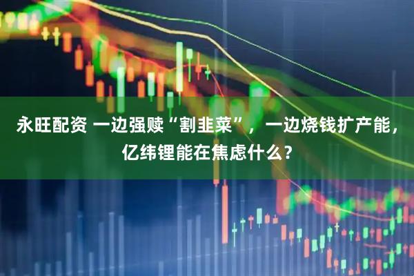 永旺配资 一边强赎“割韭菜”，一边烧钱扩产能，亿纬锂能在焦虑什么？